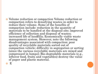  Volume reduction or compaction Volume reduction or
compaction refers to densifying wastes in order to
reduce their volume. Some of the benefits of
compaction include: reduction in the quantity of
materials to be handled at the disposal site; improved
efficiency of collection and disposal of wastes;
increased life of landfills; Economically viable waste
management system. However, note the following
disadvantages associated with compaction: poor
quality of recyclable materials sorted out of
compaction vehicle; difficulty in segregation or sorting
(since the various recyclable materials are mixed and
compressed in lumps); Bio-degradable materials (e.g.,
leftover food, fruits and vegetables) destroy the value
of paper and plastic material.
 E
 