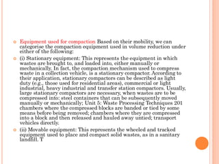 Equipment used for compaction Based on their mobility, we can
categorise the compaction equipment used in volume reduction under
either of the following:
 (i) Stationary equipment: This represents the equipment in which
wastes are brought to, and loaded into, either manually or
mechanically. In fact, the compaction mechanism used to compress
waste in a collection vehicle, is a stationary compactor. According to
their application, stationary compactors can be described as light
duty (e.g., those used for residential areas), commercial or light
industrial, heavy industrial and transfer station compactors. Usually,
large stationary compactors are necessary, when wastes are to be
compressed into: steel containers that can be subsequently moved
manually or mechanically; Unit 5: Waste Processing Techniques 201
chambers where the compressed blocks are banded or tied by some
means before being removed; chambers where they are compressed
into a block and then released and hauled away untied; transport
vehicles directly.
 (ii) Movable equipment: This represents the wheeled and tracked
equipment used to place and compact solid wastes, as in a sanitary
landfill. T
 
