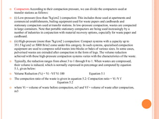  Compactors According to their compaction pressure, we can divide the compactors used at
transfer stations as follows:
 (i) Low-pressure (less than 7kg/cm2 ) compaction: This includes those used at apartments and
commercial establishments, bailing equipment used for waste papers and cardboards and
stationary compactors used at transfer stations. In low-pressure compaction, wastes are compacted
in large containers. Note that portable stationary compactors are being used increasingly by a
number of industries in conjunction with material recovery options, especially for waste paper and
cardboard.
 (ii) High-pressure (more than 7kg/cm2 ) compaction: Compact systems with a capacity up to
351.5 kg/cm2 or 5000 lb/in2 come under this category. In such systems, specialised compaction
equipment are used to compress solid wastes into blocks or bales of various sizes. In some cases,
pulverised wastes are extruded after compaction in the form of logs. The volume reduction
achieved with these high-pressure compaction systems varies with the characteristics of the waste.
 Typically, the reduction ranges from about 3 to 1 through 8 to 1. When wastes are compressed,
their volume is reduced, which is normally expressed in percentage and computed by equation
5.1, given below:
 Volume Reduction (%) = Vi –Vf/ Vi 100 Equation 5.1
 The compaction ratio of the waste is given in equation 5.2: Compaction ratio = Vi /V f
Equation 5.2
 where Vi = volume of waste before compaction, m3 and Vf = volume of waste after compaction,
m3
 