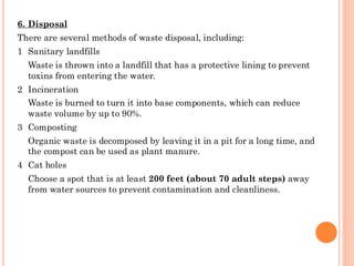 6. Disposal
There are several methods of waste disposal, including:
1 Sanitary landfills
Waste is thrown into a landfill that has a protective lining to prevent
toxins from entering the water.
2 Incineration
Waste is burned to turn it into base components, which can reduce
waste volume by up to 90%.
3 Composting
Organic waste is decomposed by leaving it in a pit for a long time, and
the compost can be used as plant manure.
4 Cat holes
Choose a spot that is at least 200 feet (about 70 adult steps) away
from water sources to prevent contamination and cleanliness.
 