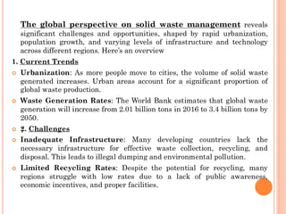 :
The global perspective on solid waste management reveals
significant challenges and opportunities, shaped by rapid urbanization,
population growth, and varying levels of infrastructure and technology
across different regions. Here’s an overview
1. Current Trends
 Urbanization: As more people move to cities, the volume of solid waste
generated increases. Urban areas account for a significant proportion of
global waste production.
 Waste Generation Rates: The World Bank estimates that global waste
generation will increase from 2.01 billion tons in 2016 to 3.4 billion tons by
2050.
 2. Challenges
 Inadequate Infrastructure: Many developing countries lack the
necessary infrastructure for effective waste collection, recycling, and
disposal. This leads to illegal dumping and environmental pollution.
 Limited Recycling Rates: Despite the potential for recycling, many
regions struggle with low rates due to a lack of public awareness,
economic incentives, and proper facilities.
 