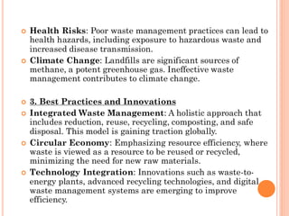  Health Risks: Poor waste management practices can lead to
health hazards, including exposure to hazardous waste and
increased disease transmission.
 Climate Change: Landfills are significant sources of
methane, a potent greenhouse gas. Ineffective waste
management contributes to climate change.
 3. Best Practices and Innovations
 Integrated Waste Management: A holistic approach that
includes reduction, reuse, recycling, composting, and safe
disposal. This model is gaining traction globally.
 Circular Economy: Emphasizing resource efficiency, where
waste is viewed as a resource to be reused or recycled,
minimizing the need for new raw materials.
 Technology Integration: Innovations such as waste-to-
energy plants, advanced recycling technologies, and digital
waste management systems are emerging to improve
efficiency.
 