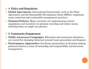  4. Policy and Regulation
 Global Agreements: International frameworks, such as the Paris
Agreement and the Sustainable Development Goals (SDGs), emphasize
waste reduction and sustainable management practices.
 National Policies: Many countries are implementing stricter
regulations and incentives to promote recycling and reduce waste,
including bans on single-use plastics.
 5. Community Engagement
 Public Awareness Campaigns: Education and awareness initiatives
are crucial for changing behaviors around waste generation and disposal.
 Participatory Approaches: Involving communities in decision-making
processes fosters a sense of ownership and responsibility toward waste
management.
 