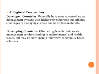  6. Regional Perspectives
Developed Countries: Generally have more advanced waste
management systems with higher recycling rates but still face
challenges in managing e-waste and hazardous materials.
Developing Countries: Often struggle with basic waste
management services, leading to environmental and health
issues, but may be more open to innovative community-based
solutions.
 
