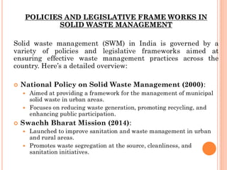 POLICIES AND LEGISLATIVE FRAME WORKS IN
SOLID WASTE MANAGEMENT
Solid waste management (SWM) in India is governed by a
variety of policies and legislative frameworks aimed at
ensuring effective waste management practices across the
country. Here’s a detailed overview:
 National Policy on Solid Waste Management (2000):
 Aimed at providing a framework for the management of municipal
solid waste in urban areas.
 Focuses on reducing waste generation, promoting recycling, and
enhancing public participation.
 Swachh Bharat Mission (2014):
 Launched to improve sanitation and waste management in urban
and rural areas.
 Promotes waste segregation at the source, cleanliness, and
sanitation initiatives.
 