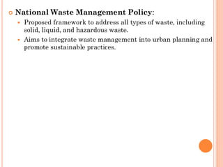  National Waste Management Policy:
 Proposed framework to address all types of waste, including
solid, liquid, and hazardous waste.
 Aims to integrate waste management into urban planning and
promote sustainable practices.
 