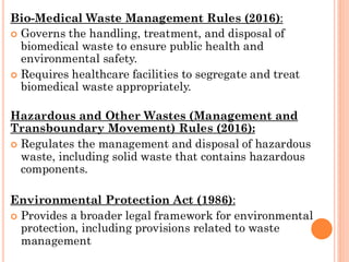 Bio-Medical Waste Management Rules (2016):
 Governs the handling, treatment, and disposal of
biomedical waste to ensure public health and
environmental safety.
 Requires healthcare facilities to segregate and treat
biomedical waste appropriately.
Hazardous and Other Wastes (Management and
Transboundary Movement) Rules (2016):
 Regulates the management and disposal of hazardous
waste, including solid waste that contains hazardous
components.
Environmental Protection Act (1986):
 Provides a broader legal framework for environmental
protection, including provisions related to waste
management
 