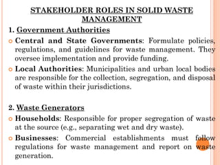 STAKEHOLDER ROLES IN SOLID WASTE
MANAGEMENT
1. Government Authorities
 Central and State Governments: Formulate policies,
regulations, and guidelines for waste management. They
oversee implementation and provide funding.
 Local Authorities: Municipalities and urban local bodies
are responsible for the collection, segregation, and disposal
of waste within their jurisdictions.
2. Waste Generators
 Households: Responsible for proper segregation of waste
at the source (e.g., separating wet and dry waste).
 Businesses: Commercial establishments must follow
regulations for waste management and report on waste
generation.
 