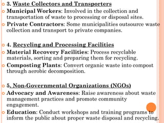  3. Waste Collectors and Transporters
 Municipal Workers: Involved in the collection and
transportation of waste to processing or disposal sites.
 Private Contractors: Some municipalities outsource waste
collection and transport to private companies.
 4. Recycling and Processing Facilities
 Material Recovery Facilities: Process recyclable
materials, sorting and preparing them for recycling.
 Composting Plants: Convert organic waste into compost
through aerobic decomposition.
 5. Non-Governmental Organizations (NGOs)
 Advocacy and Awareness: Raise awareness about waste
management practices and promote community
engagement.
 Education: Conduct workshops and training programs to
inform the public about proper waste disposal and recycling.
 