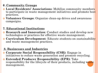 6 .Community Groups
 Local Residents’ Associations: Mobilize community members
to participate in waste management initiatives and promote best
practices.
 Volunteer Groups: Organize clean-up drives and awareness
campaigns.
7. Educational Institutions
 Research and Innovation: Conduct studies and develop new
technologies or practices for effective waste management.
 Curriculum Development: Educate students on sustainability
and waste management practices.
8. Businesses and Industries
 Corporate Social Responsibility (CSR): Engage in
initiatives to reduce waste generation and promote recycling.
 Extended Producer Responsibility (EPR): Take
responsibility for the lifecycle of their products, including waste
management.
 