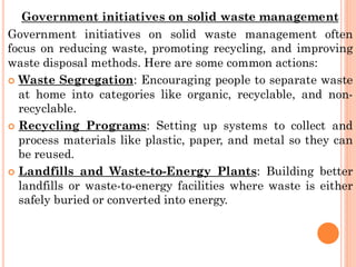Government initiatives on solid waste management
Government initiatives on solid waste management often
focus on reducing waste, promoting recycling, and improving
waste disposal methods. Here are some common actions:
 Waste Segregation: Encouraging people to separate waste
at home into categories like organic, recyclable, and non-
recyclable.
 Recycling Programs: Setting up systems to collect and
process materials like plastic, paper, and metal so they can
be reused.
 Landfills and Waste-to-Energy Plants: Building better
landfills or waste-to-energy facilities where waste is either
safely buried or converted into energy.
 