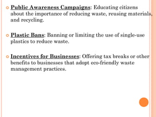  Public Awareness Campaigns: Educating citizens
about the importance of reducing waste, reusing materials,
and recycling.
 Plastic Bans: Banning or limiting the use of single-use
plastics to reduce waste.
 Incentives for Businesses: Offering tax breaks or other
benefits to businesses that adopt eco-friendly waste
management practices.
 