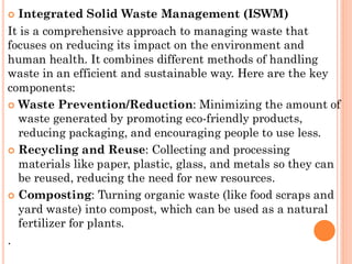  Integrated Solid Waste Management (ISWM)
It is a comprehensive approach to managing waste that
focuses on reducing its impact on the environment and
human health. It combines different methods of handling
waste in an efficient and sustainable way. Here are the key
components:
 Waste Prevention/Reduction: Minimizing the amount of
waste generated by promoting eco-friendly products,
reducing packaging, and encouraging people to use less.
 Recycling and Reuse: Collecting and processing
materials like paper, plastic, glass, and metals so they can
be reused, reducing the need for new resources.
 Composting: Turning organic waste (like food scraps and
yard waste) into compost, which can be used as a natural
fertilizer for plants.
.
 