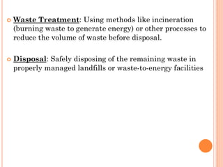  Waste Treatment: Using methods like incineration
(burning waste to generate energy) or other processes to
reduce the volume of waste before disposal.
 Disposal: Safely disposing of the remaining waste in
properly managed landfills or waste-to-energy facilities
 