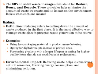  The 3R's in solid waste management stand for Reduce,
Reuse, and Recycle. These principles help minimize the
amount of waste we create and its impact on the environment.
Here's what each one means:
Reduce
 Definition: Reducing refers to cutting down the amount of
waste produced in the first place. It is the most effective way to
manage waste since it prevents waste generation at its source.
 Examples:
 Using less packaging material in product manufacturing.
 Opting for digital receipts instead of printed ones.
 Purchasing products with a longer lifespan or opting for higher-
quality items that do not need frequent replacement.
 Environmental Impact: Reducing waste helps in conserving
natural resources, lowering energy consumption, and
minimizing pollution.
 