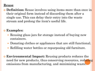 Reuse
 Definition: Reuse involves using items more than once in
their original form instead of discarding them after a
single use. This can delay their entry into the waste
stream and prolong the item's useful life.
 Examples:
 Reusing glass jars for storage instead of buying new
containers.
 Donating clothes or appliances that are still functional.
 Refilling water bottles or repurposing old furniture.
 Environmental Impact: Reusing products reduces the
need for new products, thus conserving resources, reducing
emissions from manufacturing, and minimizing waste.
 