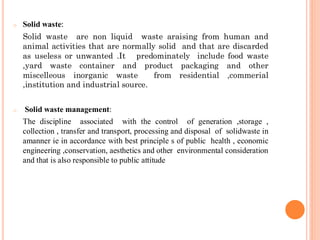 o Solid waste:
Solid waste are non liquid waste araising from human and
animal activities that are normally solid and that are discarded
as useless or unwanted .It predominately include food waste
,yard waste container and product packaging and other
miscelleous inorganic waste from residential ,commerial
,institution and industrial source.
o Solid waste management:
The discipline associated with the control of generation ,storage ,
collection , transfer and transport, processing and disposal of solidwaste in
amanner ie in accordance with best principle s of public health , economic
engineering ,conservation, aesthetics and other environmental consideration
and that is also responsible to public attitude
 