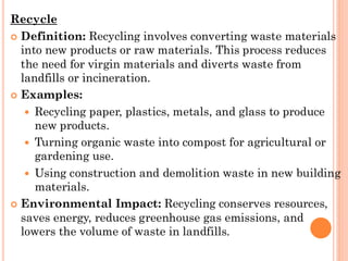Recycle
 Definition: Recycling involves converting waste materials
into new products or raw materials. This process reduces
the need for virgin materials and diverts waste from
landfills or incineration.
 Examples:
 Recycling paper, plastics, metals, and glass to produce
new products.
 Turning organic waste into compost for agricultural or
gardening use.
 Using construction and demolition waste in new building
materials.
 Environmental Impact: Recycling conserves resources,
saves energy, reduces greenhouse gas emissions, and
lowers the volume of waste in landfills.
 