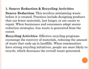 1. Source Reduction & Recycling Activities
Source Reduction: This involves minimizing waste
before it is created. Practices include designing products
that use fewer materials, last longer, or are easier to
repair. When businesses and consumers adopt source
reduction strategies, less waste is generated from the
outset.
Recycling Activities: Effective recycling programs
encourage the recovery of materials, reducing the amount
of waste that ends up in landfills. When communities
have strong recycling initiatives, people are more likely to
recycle, which decreases the overall waste generated.
 