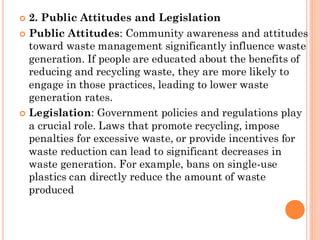  2. Public Attitudes and Legislation
 Public Attitudes: Community awareness and attitudes
toward waste management significantly influence waste
generation. If people are educated about the benefits of
reducing and recycling waste, they are more likely to
engage in those practices, leading to lower waste
generation rates.
 Legislation: Government policies and regulations play
a crucial role. Laws that promote recycling, impose
penalties for excessive waste, or provide incentives for
waste reduction can lead to significant decreases in
waste generation. For example, bans on single-use
plastics can directly reduce the amount of waste
produced
 