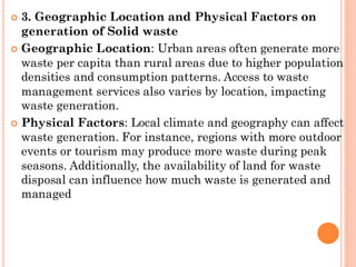  3. Geographic Location and Physical Factors on
generation of Solid waste
 Geographic Location: Urban areas often generate more
waste per capita than rural areas due to higher population
densities and consumption patterns. Access to waste
management services also varies by location, impacting
waste generation.
 Physical Factors: Local climate and geography can affect
waste generation. For instance, regions with more outdoor
events or tourism may produce more waste during peak
seasons. Additionally, the availability of land for waste
disposal can influence how much waste is generated and
managed
 