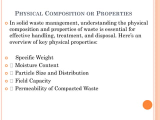 PHYSICAL COMPOSITION OR PROPERTIES
 In solid waste management, understanding the physical
composition and properties of waste is essential for
effective handling, treatment, and disposal. Here’s an
overview of key physical properties:
 Specific Weight
 Moisture Content
 Particle Size and Distribution
 Field Capacity
 Permeability of Compacted Waste
 