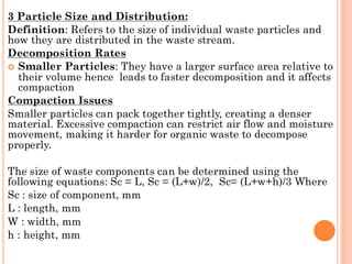 3 Particle Size and Distribution:
Definition: Refers to the size of individual waste particles and
how they are distributed in the waste stream.
Decomposition Rates
 Smaller Particles: They have a larger surface area relative to
their volume hence leads to faster decomposition and it affects
compaction
Compaction Issues
Smaller particles can pack together tightly, creating a denser
material. Excessive compaction can restrict air flow and moisture
movement, making it harder for organic waste to decompose
properly.
The size of waste components can be determined using the
following equations: Sc = L, Sc = (L+w)/2, Sc= (L+w+h)/3 Where
Sc : size of component, mm
L : length, mm
W : width, mm
h : height, mm
 