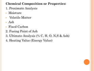 Chemical Composition or Properties:
1. Proximate Analysis
▪ Moisture
▪ Volatile Matter
▪ Ash
▪ Fixed Carbon
2. Fusing Point of Ash
3. Ultimate Analysis (% C, H, O, N,S & Ash)
4. Heating Value (Energy Value)
 