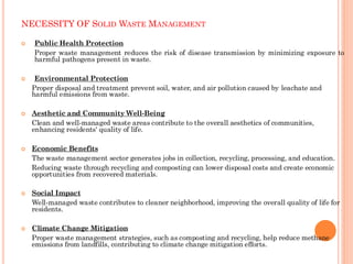 NECESSITY OF SOLID WASTE MANAGEMENT
 Public Health Protection
Proper waste management reduces the risk of disease transmission by minimizing exposure to
harmful pathogens present in waste.
 Environmental Protection
Proper disposal and treatment prevent soil, water, and air pollution caused by leachate and
harmful emissions from waste.
 Aesthetic and Community Well-Being
Clean and well-managed waste areas contribute to the overall aesthetics of communities,
enhancing residents' quality of life.
 Economic Benefits
The waste management sector generates jobs in collection, recycling, processing, and education.
Reducing waste through recycling and composting can lower disposal costs and create economic
opportunities from recovered materials.
 Social Impact
Well-managed waste contributes to cleaner neighborhood, improving the overall quality of life for
residents.
 Climate Change Mitigation
Proper waste management strategies, such as composting and recycling, help reduce methane
emissions from landfills, contributing to climate change mitigation efforts.
 