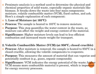  Proximate analysis is a method used to determine the physical and
chemical properties of solid waste, especially organic materials like
biomass. It breaks down the waste into four main components:
moisture, volatile combustible matter (VCM), fixed carbon, and ash.
Here’s a simple explanation of each component:
 1. Loss of Moisture (at 105ºC)
 Process: The sample is heated to 105ºC to remove moisture.
 Purpose: This step quantifies the water content in the waste, as
moisture can affect the weight and energy content of the material.
 Significance: Higher moisture levels can lead to less efficient
combustion and increased waste weight for transport.
2. Volatile Combustible Matter (VCM) (at 950ºC, closed crucible)
 Process: After moisture is removed, the sample is heated to 950ºC in a
closed crucible, allowing the volatile components to evaporate.
 Purpose: This measures the amount of material that can vaporize and
potentially combust (e.g., gases, organic compounds).
 Significance: VCM indicates the energy potential of the waste; higher
VCM means more combustible material is present, which is important
for energy recovery processes.
 