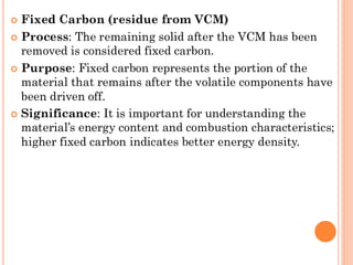  Fixed Carbon (residue from VCM)
 Process: The remaining solid after the VCM has been
removed is considered fixed carbon.
 Purpose: Fixed carbon represents the portion of the
material that remains after the volatile components have
been driven off.
 Significance: It is important for understanding the
material’s energy content and combustion characteristics;
higher fixed carbon indicates better energy density.
 