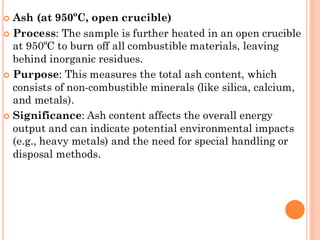  Ash (at 950ºC, open crucible)
 Process: The sample is further heated in an open crucible
at 950ºC to burn off all combustible materials, leaving
behind inorganic residues.
 Purpose: This measures the total ash content, which
consists of non-combustible minerals (like silica, calcium,
and metals).
 Significance: Ash content affects the overall energy
output and can indicate potential environmental impacts
(e.g., heavy metals) and the need for special handling or
disposal methods.
 