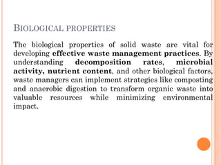 The biological properties of solid waste are vital for
developing effective waste management practices. By
understanding decomposition rates, microbial
activity, nutrient content, and other biological factors,
waste managers can implement strategies like composting
and anaerobic digestion to transform organic waste into
valuable resources while minimizing environmental
impact.
BIOLOGICAL PROPERTIES
 