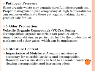  Pathogen Presence
Some organic waste may contain harmful microorganisms.
Proper management (like composting at high temperatures)
can reduce or eliminate these pathogens, making the end
product safe for use.
 5. Odor Production
Volatile Organic Compounds (VOCs): During
decomposition, organic materials can produce odors.
Anaerobic conditions, in particular, lead to the production of
methane and other gases, which can be unpleasant
 6. Moisture Content
 Importance of Moisture: Adequate moisture is
necessary for microbial activity and decomposition.
However, excess moisture can lead to anaerobic conditions,
slowing decomposition and increasing odors
 