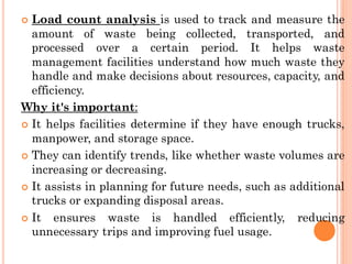  Load count analysis is used to track and measure the
amount of waste being collected, transported, and
processed over a certain period. It helps waste
management facilities understand how much waste they
handle and make decisions about resources, capacity, and
efficiency.
Why it's important:
 It helps facilities determine if they have enough trucks,
manpower, and storage space.
 They can identify trends, like whether waste volumes are
increasing or decreasing.
 It assists in planning for future needs, such as additional
trucks or expanding disposal areas.
 It ensures waste is handled efficiently, reducing
unnecessary trips and improving fuel usage.
 