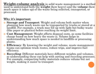 Weight-volume analysis in solid waste management is a method
used to understand both the weight (how heavy) and the volume (how
much space it takes up) of the waste being collected, transported, or
processed.
Why it’s important:
 Storage and Transport: Weight and volume both matter when
planning how much waste can be transported by trucks or stored at a
landfill. For example, a truck may fill up with light but bulky waste
(like paper or plastics) before reaching its weight limit.
 Cost Management: Weight affects disposal costs, as some facilities
charge based on how heavy the waste is. Volume helps in
understanding how much space is needed in landfills or processing
plants.
 Efficiency: By knowing the weight and volume, waste management
teams can optimize truck routes, reduce trips, and improve fuel
efficiency.
 Recycling: Different materials have different weights and volumes,
so understanding these can help with sorting and recycling processes.
For example, compacting bulky materials reduces volume but not
weight, making it easier to transport
 