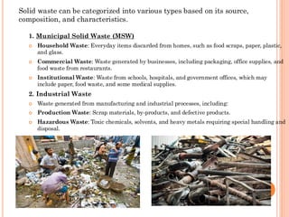 1. Municipal Solid Waste (MSW)
 Household Waste: Everyday items discarded from homes, such as food scraps, paper, plastic,
and glass.
 Commercial Waste: Waste generated by businesses, including packaging, office supplies, and
food waste from restaurants.
 Institutional Waste: Waste from schools, hospitals, and government offices, which may
include paper, food waste, and some medical supplies.
2. Industrial Waste
 Waste generated from manufacturing and industrial processes, including:
 Production Waste: Scrap materials, by-products, and defective products.
 Hazardous Waste: Toxic chemicals, solvents, and heavy metals requiring special handling and
disposal.
Solid waste can be categorized into various types based on its source,
composition, and characteristics.
 