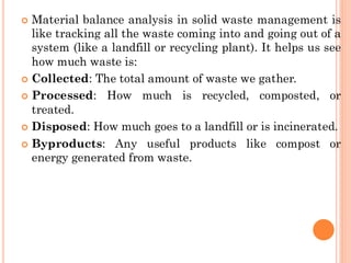  Material balance analysis in solid waste management is
like tracking all the waste coming into and going out of a
system (like a landfill or recycling plant). It helps us see
how much waste is:
 Collected: The total amount of waste we gather.
 Processed: How much is recycled, composted, or
treated.
 Disposed: How much goes to a landfill or is incinerated.
 Byproducts: Any useful products like compost or
energy generated from waste.
 