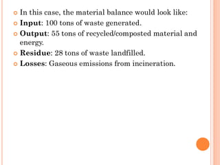  In this case, the material balance would look like:
 Input: 100 tons of waste generated.
 Output: 55 tons of recycled/composted material and
energy.
 Residue: 28 tons of waste landfilled.
 Losses: Gaseous emissions from incineration.
 