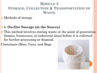 MODULE 3
STORAGE, COLLECTION & TRANSPORTATION OF
WASTE
 Methods of storage
 1. On-Site Storage (at the Source)
 This method involves storing waste at the point of generation
(homes, businesses, or industrial sites) before it is collected
for further processing or disposal.
Containers (Bins, Cans, and Bags
 