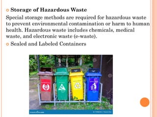  Storage of Hazardous Waste
Special storage methods are required for hazardous waste
to prevent environmental contamination or harm to human
health. Hazardous waste includes chemicals, medical
waste, and electronic waste (e-waste).
 Sealed and Labeled Containers
 