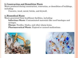 3. Construction and Demolition Waste
Waste produced during construction, renovation, or demolition of buildings,
including:
Concrete, wood, metal, bricks, and drywall.
4. Biomedical Waste
Waste generated from healthcare facilities, including:
Infectious Waste: Contaminated materials like used bandages and
syringes.
Sharps: Needles, blades, and other sharp items.
Pharmaceutical Waste: Expired or unused medications.
 