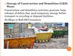  Storage of Construction and Demolition (C&D)
Waste
Construction and demolition activities generate large
volumes of debris that need temporary storage before
transport to recycling or disposal facilities.
Ex:Skips or Roll-Off Containers
 