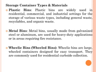 Storage Container Types & Materials
 Plastic Bins: Plastic bins are widely used in
residential, commercial, and industrial settings for the
storage of various waste types, including general waste,
recyclables, and organic waste.
 Metal Bins: Metal bins, usually made from galvanized
steel or aluminum, are used for heavy-duty applications
or in areas requiring fire resistance.
 Wheelie Bins (Wheeled Bins): Wheelie bins are large,
wheeled containers designed for easy transport. They
are commonly used for residential curbside collection.
 
