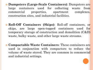  Dumpsters (Large-Scale Containers): Dumpsters are
large containers used for collecting waste from
commercial properties, apartment complexes,
construction sites, and industrial facilities.
 Roll-Off Containers (Skips): Roll-off containers, or
skips, are large open-topped containers used for
temporary storage of construction and demolition (C&D)
waste, bulky waste, and other large waste streams.
 Compactable Waste Containers: These containers are
used in conjunction with compactors to reduce the
volume of waste stored. They are common in commercial
and industrial settings.
 