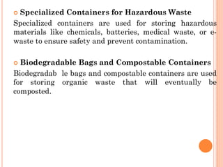  Specialized Containers for Hazardous Waste
Specialized containers are used for storing hazardous
materials like chemicals, batteries, medical waste, or e-
waste to ensure safety and prevent contamination.
 Biodegradable Bags and Compostable Containers
Biodegradab le bags and compostable containers are used
for storing organic waste that will eventually be
composted.
 