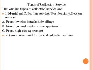 Types of Collection Service
The Various types of collection service are
 1. Municipal Collection service / Residential collection
service
A. From low rise detached dwellings
B. From low and medium rise apartment
C. From high rise apartment
 2. Commercial and Industrial collection service
 