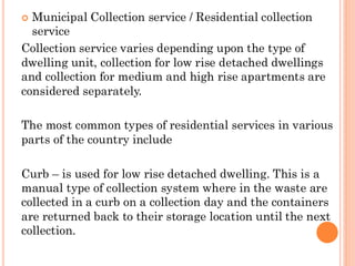  Municipal Collection service / Residential collection
service
Collection service varies depending upon the type of
dwelling unit, collection for low rise detached dwellings
and collection for medium and high rise apartments are
considered separately.
The most common types of residential services in various
parts of the country include
Curb – is used for low rise detached dwelling. This is a
manual type of collection system where in the waste are
collected in a curb on a collection day and the containers
are returned back to their storage location until the next
collection.
 