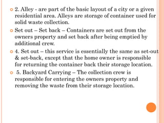  2. Alley - are part of the basic layout of a city or a given
residential area. Alleys are storage of container used for
solid waste collection.
 Set out – Set back – Containers are set out from the
owners property and set back after being emptied by
additional crew.
 4. Set out – this service is essentially the same as set-out
& set-back, except that the home owner is responsible
for returning the container back their storage location.
 5. Backyard Carrying – The collection crew is
responsible for entering the owners property and
removing the waste from their storage location.
 
