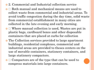  2. Commercial and Industrial collection service
 Both manual and mechanical means are used to
collect waste from commercial and industrial areas. To
avoid traffic congestion during the day time, solid waste
from commercial establishment in many cities are
collected in the late evening and early morning.
 Where manual collection is used, Wastes are put in
plastic bags, cardboard boxes and other disposable
containers that are placed at curbs for collection
 The Collection services provided to large apartment
buildings, residential complexes, commercial and
industrial areas are provided to theses centers on the
use of movable containers, stationery containers, and
large stationery compactors.
 Compactors are of the type that can be used to
compress materials into large containers.
 